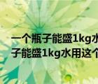 一個瓶子能盛1kg水用這個瓶子能盛多少千克酒精（一個瓶子能盛1kg水用這個瓶子能盛）