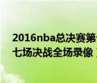 2016nba總決賽第七場決戰(zhàn)全場錄像（2010nba總決賽第七場決戰(zhàn)全場錄像）