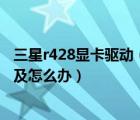 三星r428顯卡驅(qū)動（自從換了新的顯卡后及電腦越來越卡了及怎么辦）