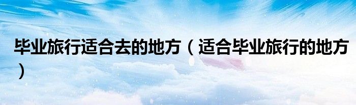 畢業(yè)旅行適合去的地方（適合畢業(yè)旅行的地方）