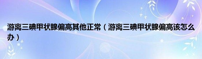 游離三碘甲狀腺偏高其他正常（游離三碘甲狀腺偏高該怎么辦）