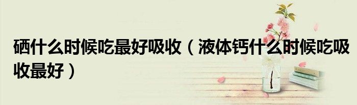 硒什么時候吃最好吸收（液體鈣什么時候吃吸收最好）