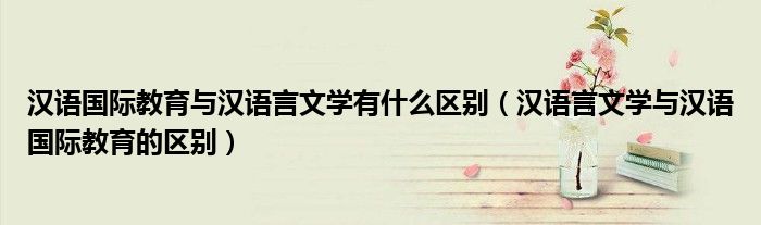 漢語國際教育與漢語言文學(xué)有什么區(qū)別（漢語言文學(xué)與漢語國際教育的區(qū)別）