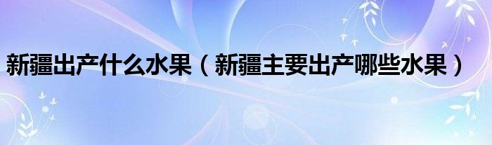 新疆出產(chǎn)什么水果（新疆主要出產(chǎn)哪些水果）