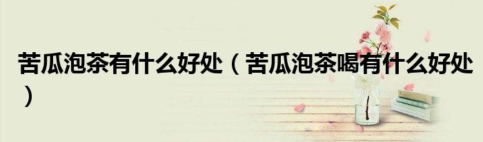 苦瓜泡茶有什么好處（苦瓜泡茶喝有什么好處）