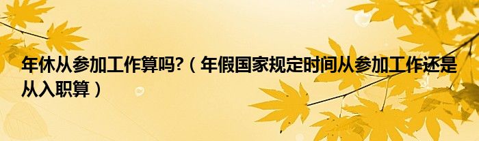 年休從參加工作算嗎?（年假國家規(guī)定時間從參加工作還是從入職算）