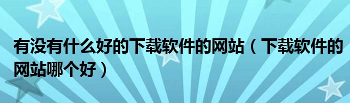 有沒有什么好的下載軟件的網(wǎng)站（下載軟件的網(wǎng)站哪個好）