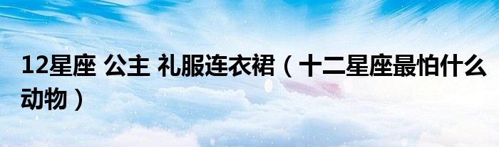 12星座 公主 禮服連衣裙（十二星座最怕什么動物）