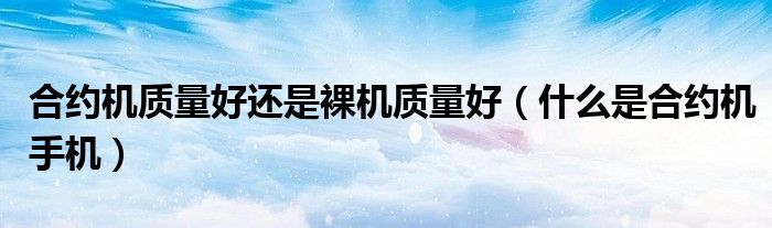 合約機(jī)質(zhì)量好還是裸機(jī)質(zhì)量好（什么是合約機(jī)手機(jī)）