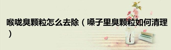 喉嚨臭顆粒怎么去除（嗓子里臭顆粒如何清理）