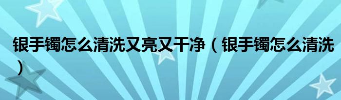 銀手鐲怎么清洗又亮又干凈（銀手鐲怎么清洗）