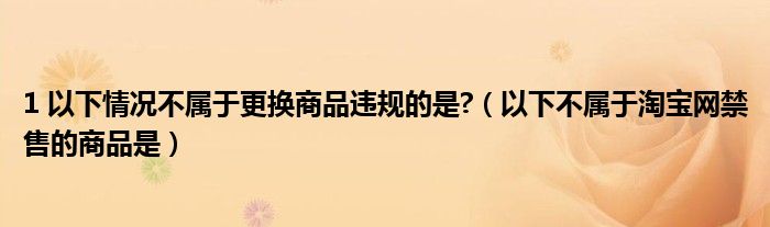 1 以下情況不屬于更換商品違規(guī)的是?（以下不屬于淘寶網(wǎng)禁售的商品是）