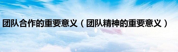 團隊合作的重要意義（團隊精神的重要意義）
