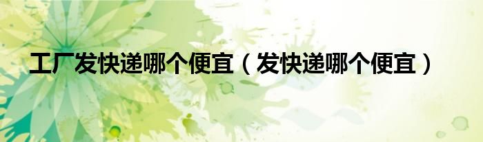 工廠發(fā)快遞哪個便宜（發(fā)快遞哪個便宜）