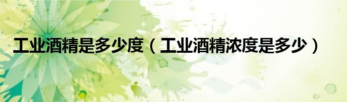 工業(yè)酒精是多少度（工業(yè)酒精濃度是多少）