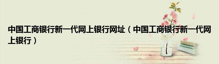 中國工商銀行新一代網(wǎng)上銀行網(wǎng)址（中國工商銀行新一代網(wǎng)上銀行）