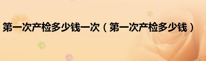 第一次產(chǎn)檢多少錢一次（第一次產(chǎn)檢多少錢）