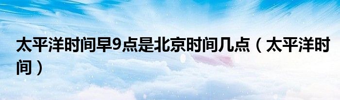 太平洋時間早9點是北京時間幾點（太平洋時間）