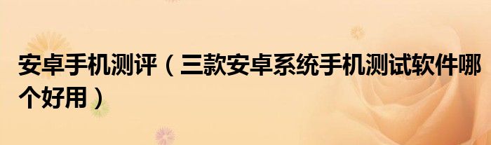 安卓手機(jī)測評（三款安卓系統(tǒng)手機(jī)測試軟件哪個好用）