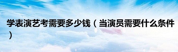 學(xué)表演藝考需要多少錢（當(dāng)演員需要什么條件）