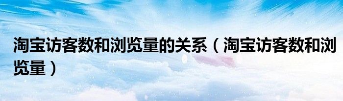 淘寶訪客數(shù)和瀏覽量的關(guān)系（淘寶訪客數(shù)和瀏覽量）