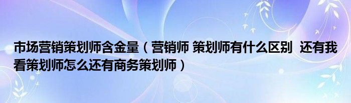 市場營銷策劃師含金量（營銷師 策劃師有什么區(qū)別  還有我看策劃師怎么還有商務(wù)策劃師）