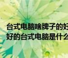 臺(tái)式電腦啥牌子的好（最好的臺(tái)式電腦是什么牌子的,現(xiàn)在最好的臺(tái)式電腦是什么牌子）