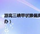 游離三碘甲狀腺偏高其他正常（游離三碘甲狀腺偏高該怎么辦）