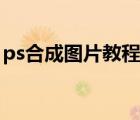ps合成圖片教程（ps合成圖片怎么過(guò)度自然）