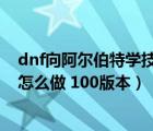 dnf向阿爾伯特學(xué)技能任務(wù)怎么過（向阿爾伯特學(xué)技能任務(wù)怎么做 100版本）