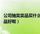 公司抽獎(jiǎng)獎(jiǎng)品買什么好（單位過(guò)年要舉行抽獎(jiǎng)活動(dòng) 買什么獎(jiǎng)品好呢）