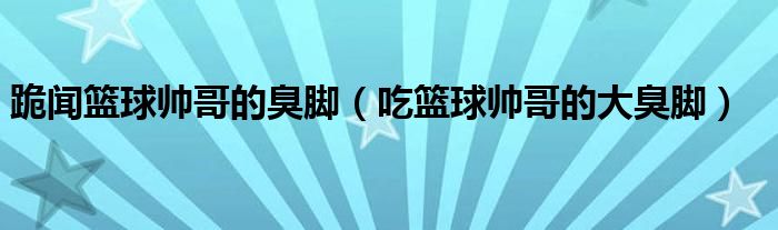 跪聞籃球帥哥的臭腳（吃籃球帥哥的大臭腳）