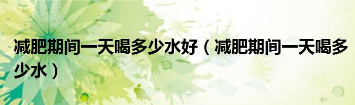 減肥期間一天喝多少水好（減肥期間一天喝多少水）