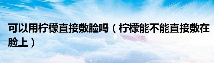 可以用檸檬直接敷臉嗎（檸檬能不能直接敷在臉上）