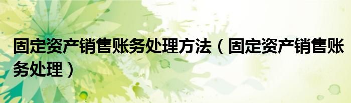 固定資產(chǎn)銷售賬務(wù)處理方法（固定資產(chǎn)銷售賬務(wù)處理）
