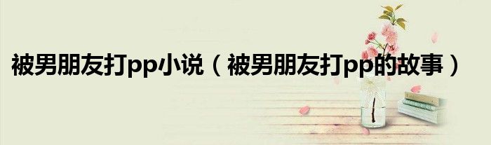 被男朋友打pp小說（被男朋友打pp的故事）