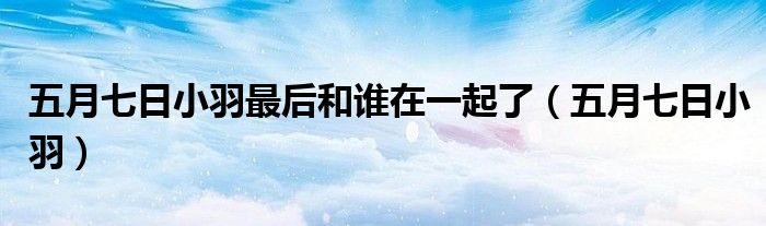 五月七日小羽最后和誰在一起了（五月七日小羽）