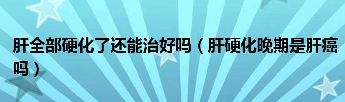 肝全部硬化了還能治好嗎（肝硬化晚期是肝癌嗎）