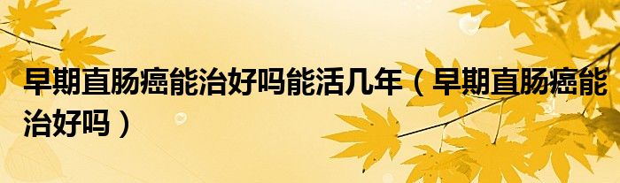 早期直腸癌能治好嗎能活幾年（早期直腸癌能治好嗎）