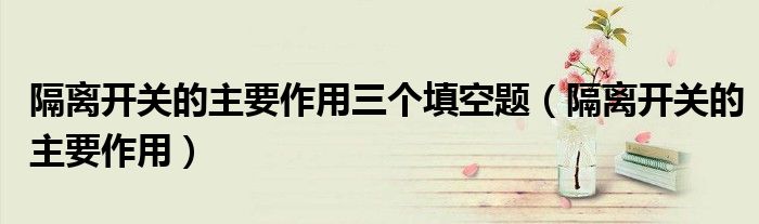隔離開關(guān)的主要作用三個填空題（隔離開關(guān)的主要作用）