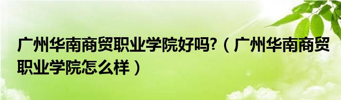 廣州華南商貿(mào)職業(yè)學(xué)院好嗎?（廣州華南商貿(mào)職業(yè)學(xué)院怎么樣）