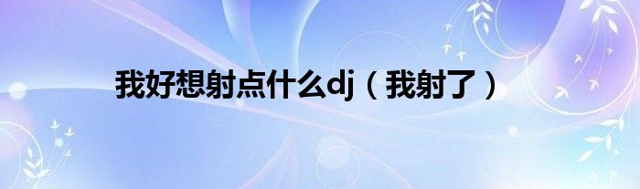 我好想射點什么dj（我射了）
