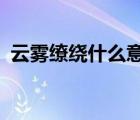 云霧繚繞什么意思?（云霧繚繞是什么意思）
