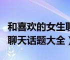 和喜歡的女生聊天聊什么話題（和喜歡的女生聊天話題大全）