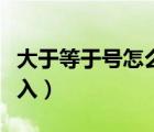 大于等于號怎么輸入電腦（大于等于號怎么輸入）