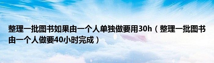 整理一批圖書如果由一個(gè)人單獨(dú)做要用30h（整理一批圖書由一個(gè)人做要40小時(shí)完成）
