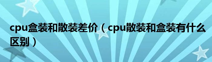 cpu盒裝和散裝差價（cpu散裝和盒裝有什么區(qū)別）