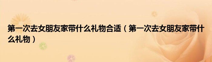 第一次去女朋友家?guī)裁炊Y物合適（第一次去女朋友家?guī)裁炊Y物）