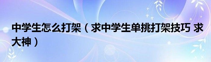 中學生怎么打架（求中學生單挑打架技巧 求大神）