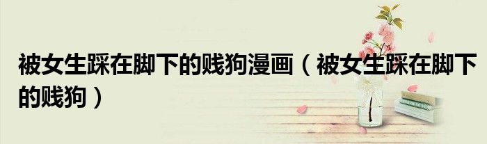 被女生踩在腳下的賤狗漫畫(huà)（被女生踩在腳下的賤狗）